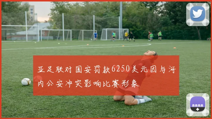 亚足联对国安罚款6250美元因与河内公安冲突影响比赛形象