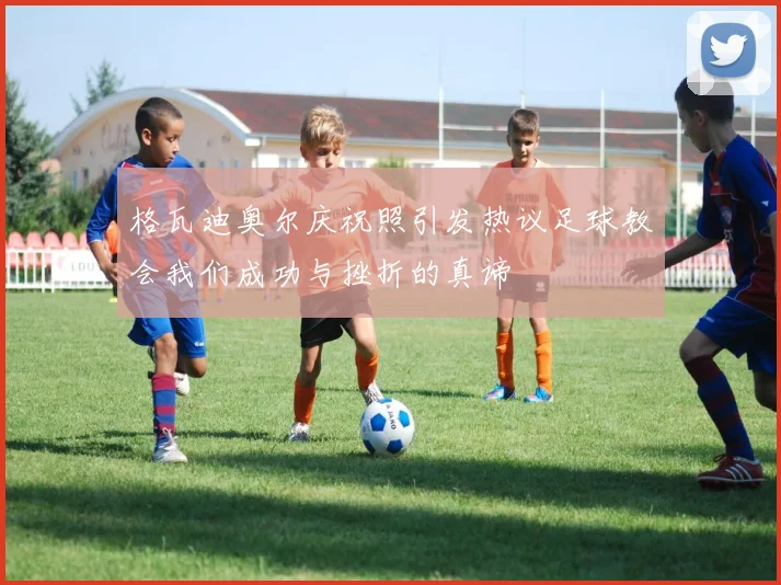 格瓦迪奥尔庆祝照引发热议足球教会我们成功与挫折的真谛