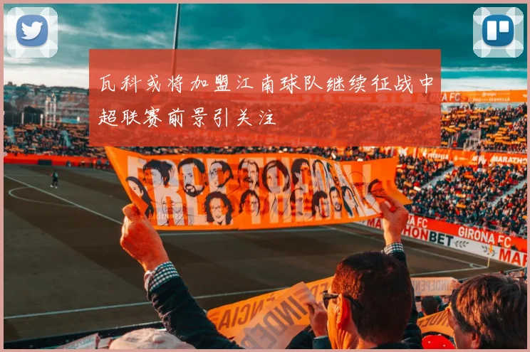 瓦科或将加盟江南球队继续征战中超联赛前景引关注