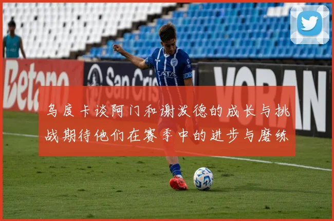 乌度卡谈阿门和谢泼德的成长与挑战期待他们在赛季中的进步与磨练