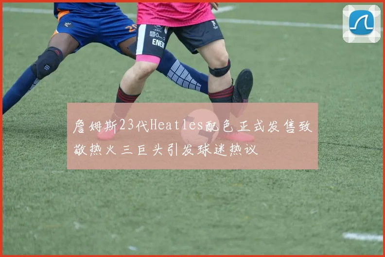 詹姆斯23代Heatles配色正式发售致敬热火三巨头引发球迷热议