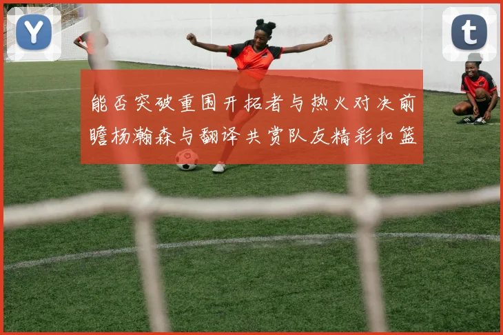 能否突破重围开拓者与热火对决前瞻杨瀚森与翻译共赏队友精彩扣篮瞬间
