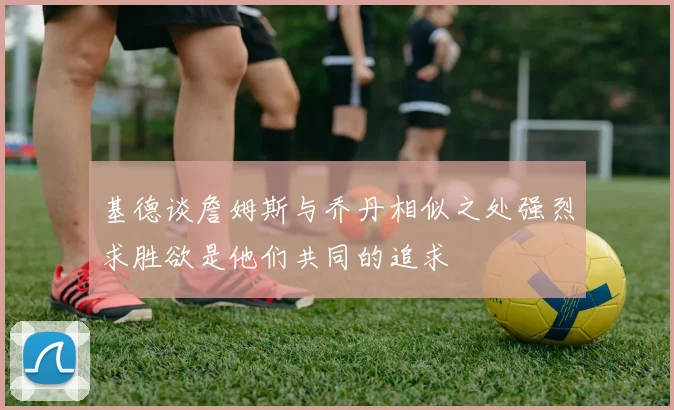 基德谈詹姆斯与乔丹相似之处强烈求胜欲是他们共同的追求