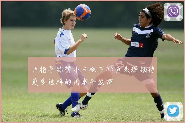 卢指导称赞小卡砍下55分表现期待更多这样的高水平发挥