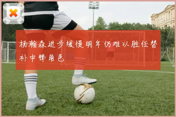 杨瀚森进步缓慢明年仍难以胜任替补中锋角色