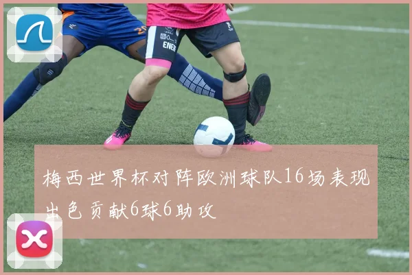梅西世界杯对阵欧洲球队16场表现出色贡献6球6助攻