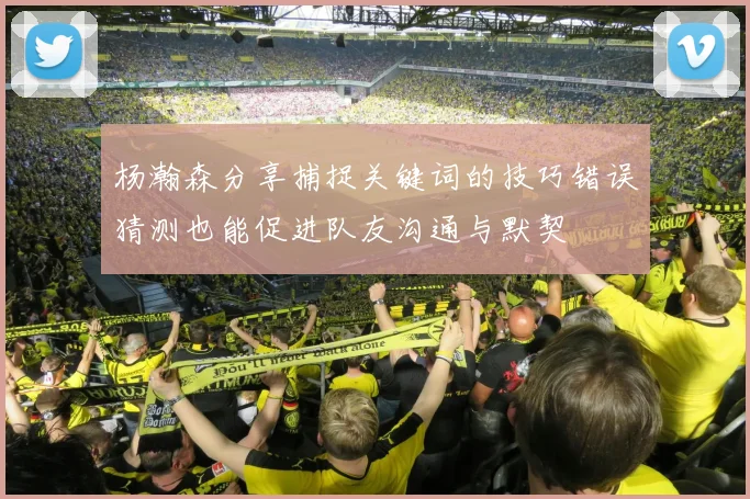 杨瀚森分享捕捉关键词的技巧错误猜测也能促进队友沟通与默契