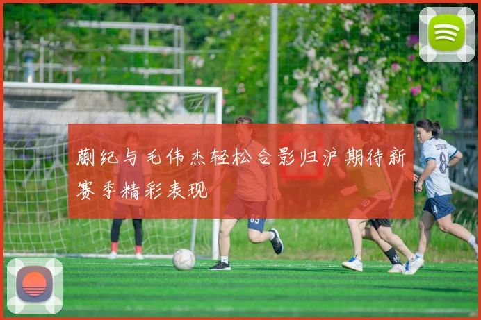 蒯纪与毛伟杰轻松合影归沪期待新赛季精彩表现