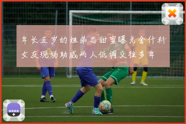 年长五岁的姐弟恋甜蜜曝光舍什科女友现场助威两人低调交往多年