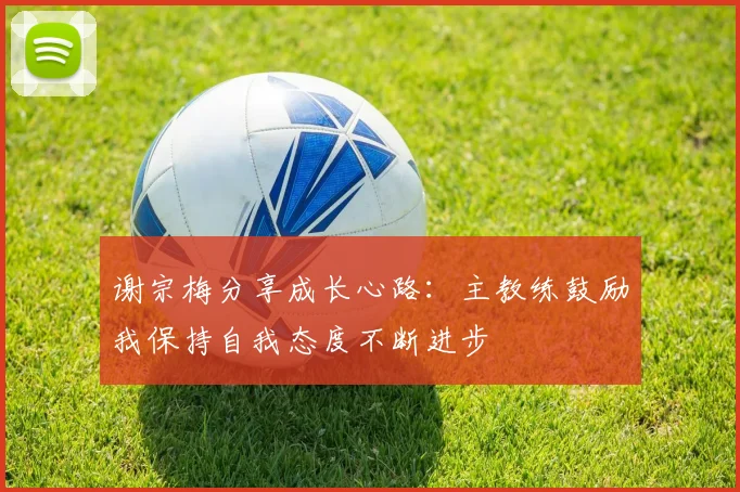 谢宗梅分享成长心路：主教练鼓励我保持自我态度不断进步