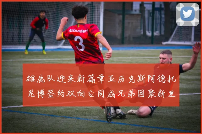 雄鹿队迎来新篇章亚历克斯阿德托昆博签约双向合同成兄弟团聚新里程碑