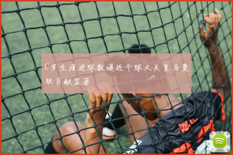 C罗生涯进球数逼近千球大关皇马曼联贡献显著