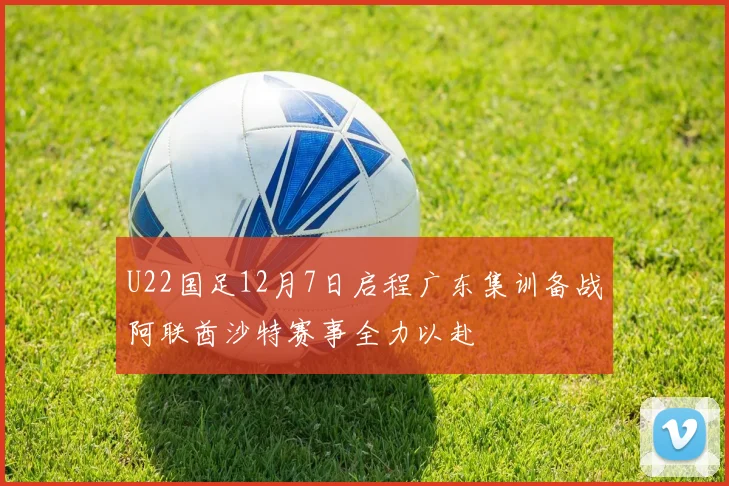 U22国足12月7日启程广东集训备战阿联酋沙特赛事全力以赴