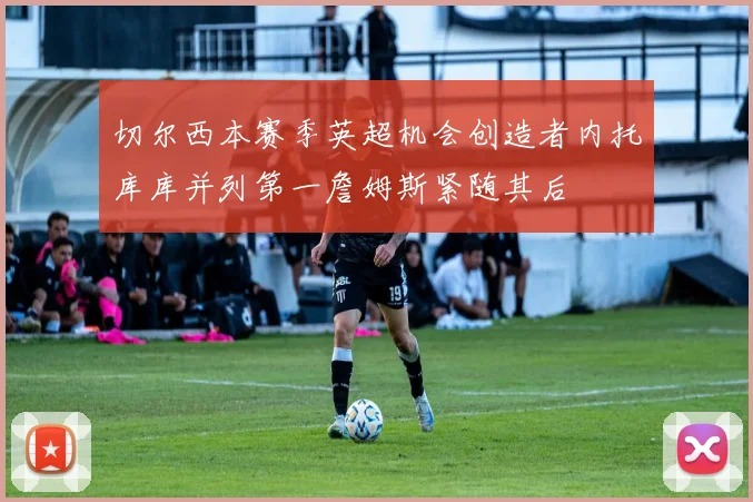 切尔西本赛季英超机会创造者内托库库并列第一詹姆斯紧随其后