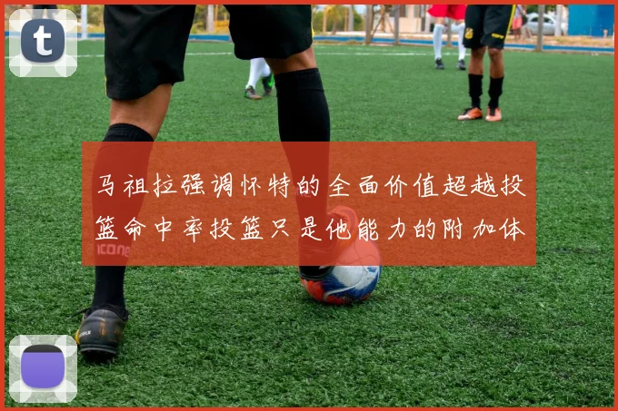 马祖拉强调怀特的全面价值超越投篮命中率投篮只是他能力的附加体现