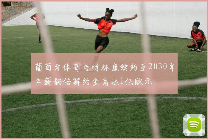 葡萄牙体育与特林康续约至2030年年薪翻倍解约金高达1亿欧元