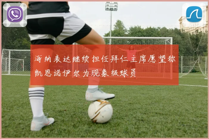 海纳表达继续担任拜仁主席愿望称凯恩诺伊尔为现象级球员