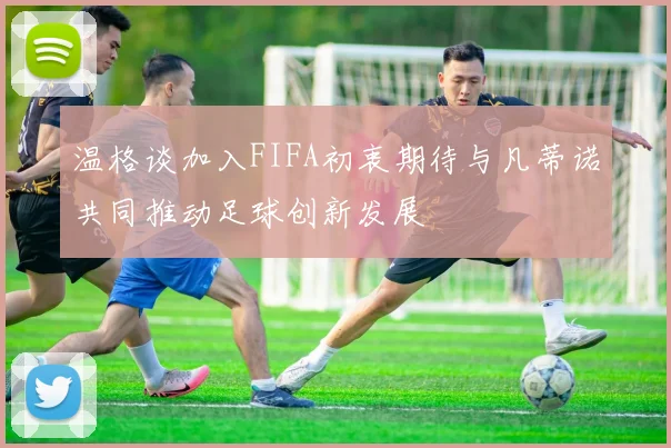 温格谈加入FIFA初衷期待与凡蒂诺共同推动足球创新发展