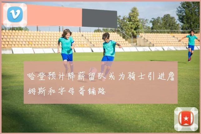 哈登预计降薪留队或为骑士引进詹姆斯和字母哥铺路