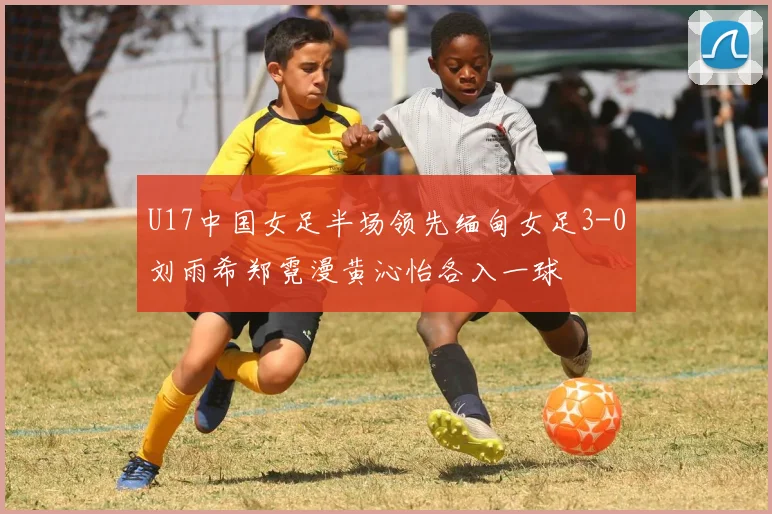 U17中国女足半场领先缅甸女足3-0刘雨希郑霓漫黄沁怡各入一球